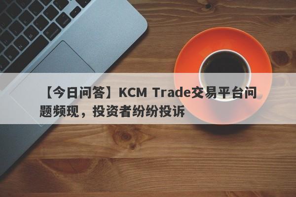 【今日问答】KCM Trade交易平台问题频现，投资者纷纷投诉-第1张图片-要懂汇圈网