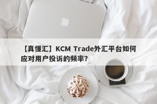 【真懂汇】KCM Trade外汇平台如何应对用户投诉的频率？-第1张图片-要懂汇圈网