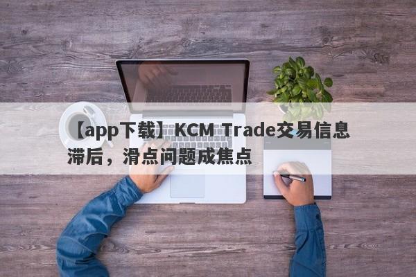 【app下载】KCM Trade交易信息滞后，滑点问题成焦点-第1张图片-要懂汇圈网