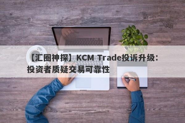 【汇圈神探】KCM Trade投诉升级：投资者质疑交易可靠性-第1张图片-要懂汇圈网