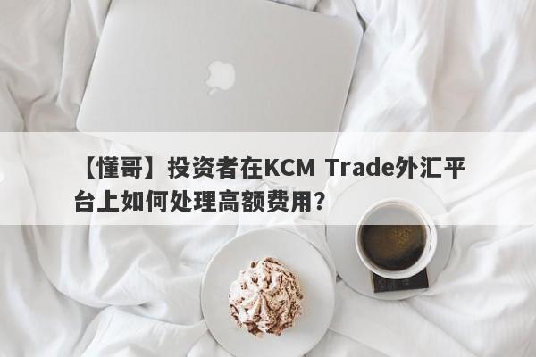 【懂哥】投资者在KCM Trade外汇平台上如何处理高额费用？-第1张图片-要懂汇圈网