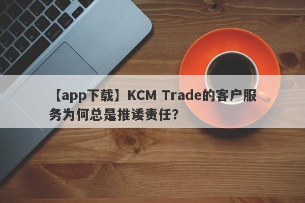 【app下载】KCM Trade的客户服务为何总是推诿责任？-第1张图片-要懂汇圈网