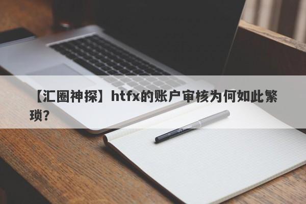 【汇圈神探】htfx的账户审核为何如此繁琐？-第1张图片-要懂汇圈网