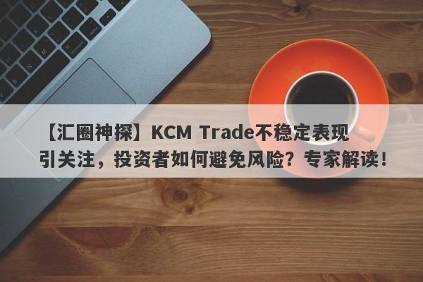 【汇圈神探】KCM Trade不稳定表现引关注，投资者如何避免风险？专家解读！-第1张图片-要懂汇圈网