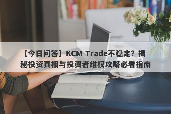 【今日问答】KCM Trade不稳定？揭秘投资真相与投资者维权攻略必看指南-第1张图片-要懂汇圈网