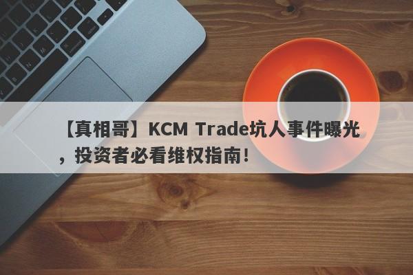 【真相哥】KCM Trade坑人事件曝光，投资者必看维权指南！-第1张图片-要懂汇圈网