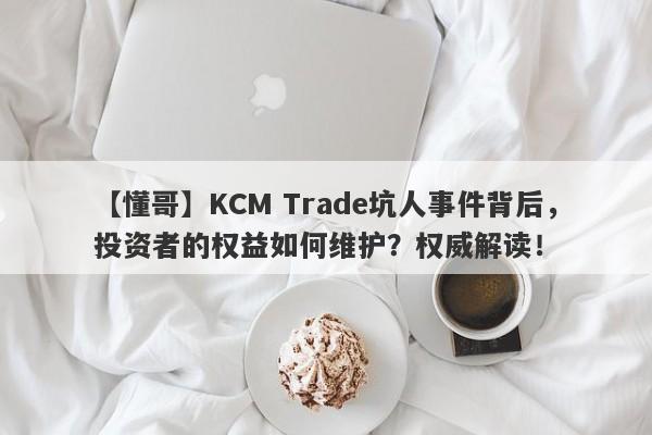 【懂哥】KCM Trade坑人事件背后，投资者的权益如何维护？权威解读！-第1张图片-要懂汇圈网