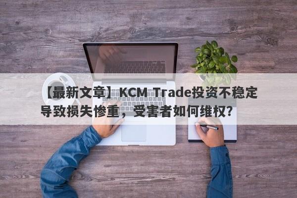 【最新文章】KCM Trade投资不稳定导致损失惨重，受害者如何维权？-第1张图片-要懂汇圈网