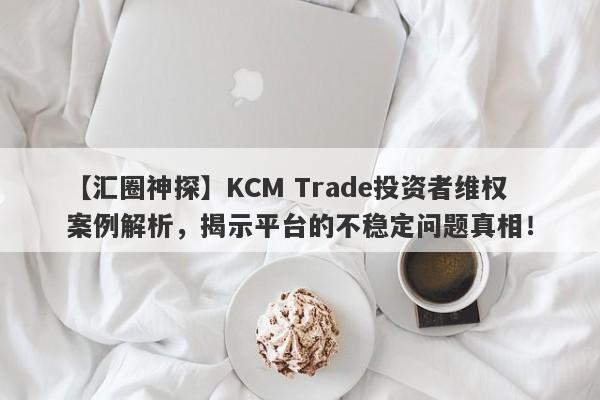 【汇圈神探】KCM Trade投资者维权案例解析，揭示平台的不稳定问题真相！-第1张图片-要懂汇圈网