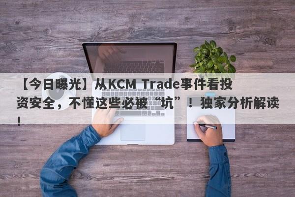 【今日曝光】从KCM Trade事件看投资安全，不懂这些必被“坑”！独家分析解读！-第1张图片-要懂汇圈网