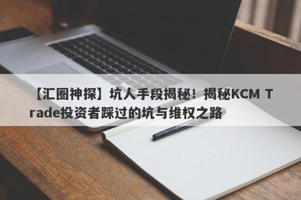 【汇圈神探】坑人手段揭秘！揭秘KCM Trade投资者踩过的坑与维权之路-第1张图片-要懂汇圈网