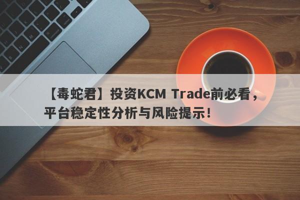 【毒蛇君】投资KCM Trade前必看，平台稳定性分析与风险提示！-第1张图片-要懂汇圈网