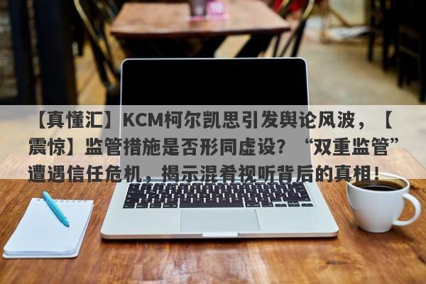 【真懂汇】KCM柯尔凯思引发舆论风波，【震惊】监管措施是否形同虚设？“双重监管”遭遇信任危机，揭示混肴视听背后的真相！-第1张图片-要懂汇圈网