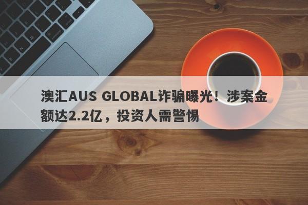 澳汇AUS GLOBAL诈骗曝光！涉案金额达2.2亿，投资人需警惕-第1张图片-要懂汇圈网