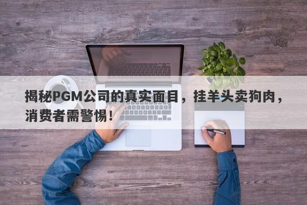 揭秘PGM公司的真实面目，挂羊头卖狗肉，消费者需警惕！-第1张图片-要懂汇圈网