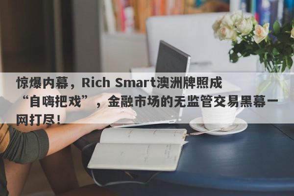 惊爆内幕，Rich Smart澳洲牌照成“自嗨把戏”，金融市场的无监管交易黑幕一网打尽！-第1张图片-要懂汇圈网