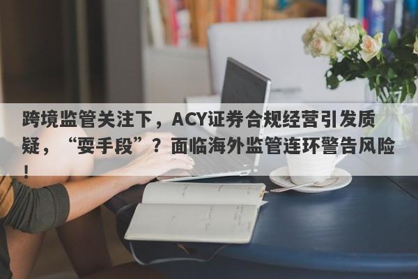 跨境监管关注下，ACY证券合规经营引发质疑，“耍手段”？面临海外监管连环警告风险！-第1张图片-要懂汇圈网