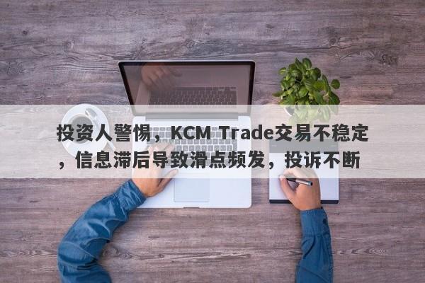 投资人警惕，KCM Trade交易不稳定，信息滞后导致滑点频发，投诉不断-第1张图片-要懂汇圈网