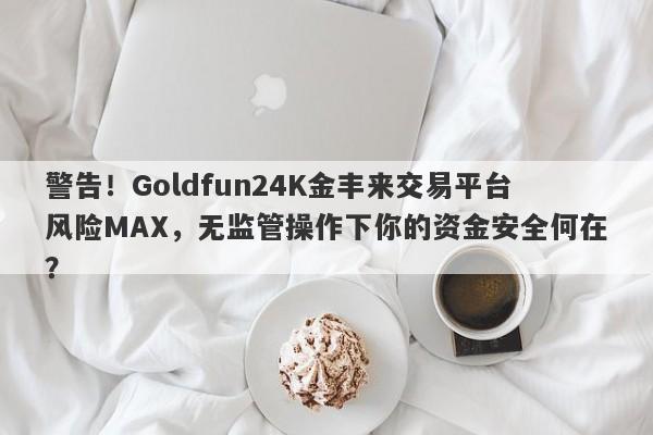 警告！Goldfun24K金丰来交易平台风险MAX，无监管操作下你的资金安全何在？-第1张图片-要懂汇圈网