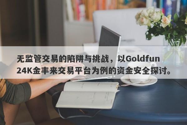 无监管交易的陷阱与挑战，以Goldfun24K金丰来交易平台为例的资金安全探讨。-第1张图片-要懂汇圈网