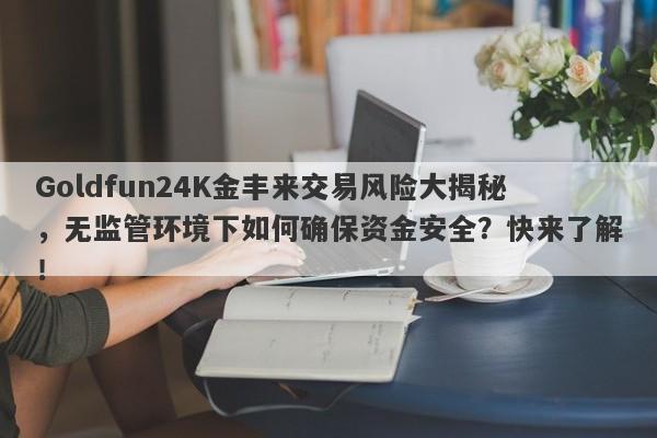 Goldfun24K金丰来交易风险大揭秘，无监管环境下如何确保资金安全？快来了解！-第1张图片-要懂汇圈网