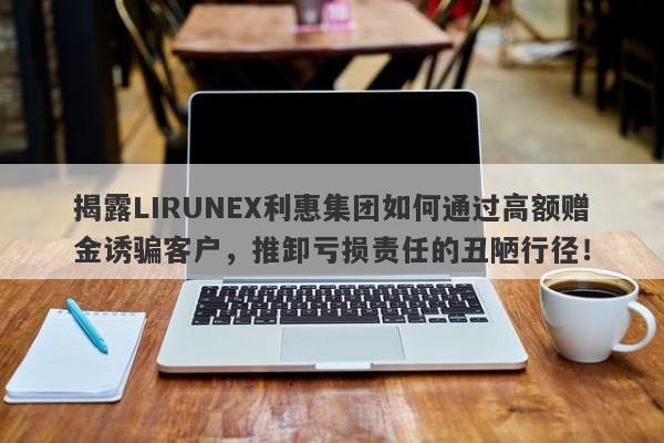 揭露LIRUNEX利惠集团如何通过高额赠金诱骗客户，推卸亏损责任的丑陋行径！-第1张图片-要懂汇圈网