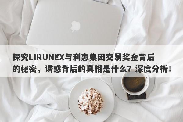 探究LIRUNEX与利惠集团交易奖金背后的秘密，诱惑背后的真相是什么？深度分析！-第1张图片-要懂汇圈网