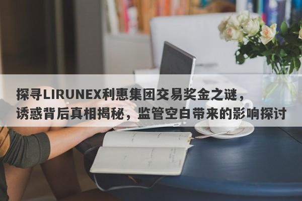 探寻LIRUNEX利惠集团交易奖金之谜，诱惑背后真相揭秘，监管空白带来的影响探讨-第1张图片-要懂汇圈网