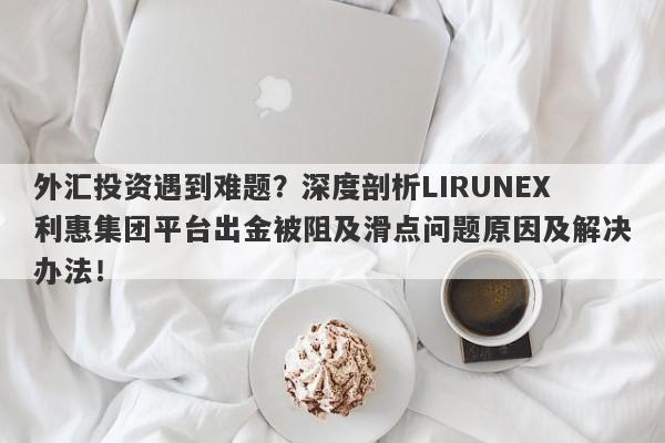 外汇投资遇到难题？深度剖析LIRUNEX利惠集团平台出金被阻及滑点问题原因及解决办法！-第1张图片-要懂汇圈网