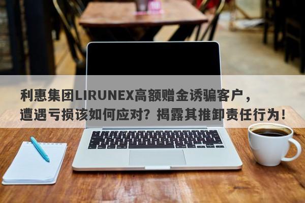 利惠集团LIRUNEX高额赠金诱骗客户，遭遇亏损该如何应对？揭露其推卸责任行为！-第1张图片-要懂汇圈网