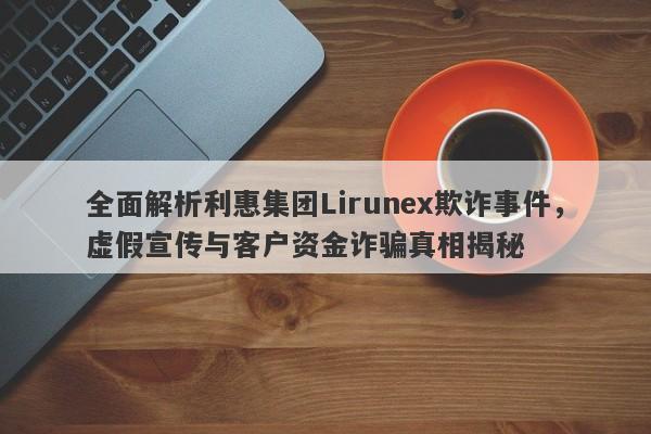 全面解析利惠集团Lirunex欺诈事件，虚假宣传与客户资金诈骗真相揭秘-第1张图片-要懂汇圈网