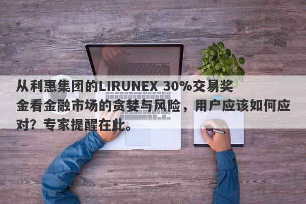 从利惠集团的LIRUNEX 30%交易奖金看金融市场的贪婪与风险，用户应该如何应对？专家提醒在此。-第1张图片-要懂汇圈网