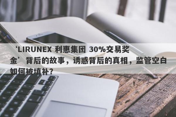 ‘LIRUNEX 利惠集团 30%交易奖金’背后的故事，诱惑背后的真相，监管空白如何被填补？-第1张图片-要懂汇圈网