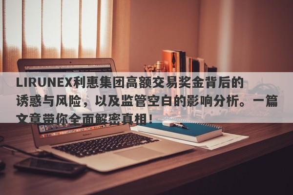 LIRUNEX利惠集团高额交易奖金背后的诱惑与风险，以及监管空白的影响分析。一篇文章带你全面解密真相！-第1张图片-要懂汇圈网