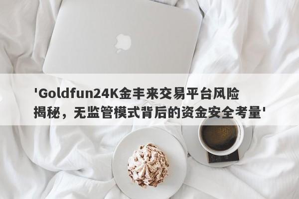 'Goldfun24K金丰来交易平台风险揭秘，无监管模式背后的资金安全考量'-第1张图片-要懂汇圈网