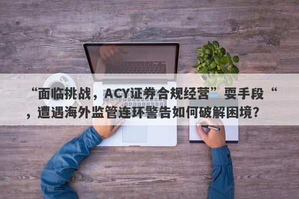 “面临挑战，ACY证券合规经营”耍手段“，遭遇海外监管连环警告如何破解困境？-第1张图片-要懂汇圈网