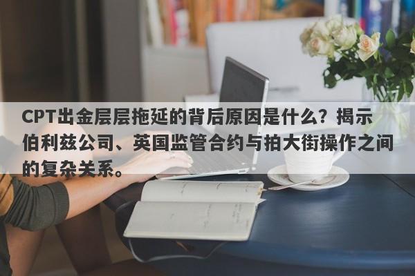 CPT出金层层拖延的背后原因是什么？揭示伯利兹公司、英国监管合约与拍大街操作之间的复杂关系。-第1张图片-要懂汇圈网