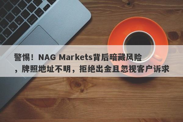 警惕！NAG Markets背后暗藏风险，牌照地址不明，拒绝出金且忽视客户诉求-第1张图片-要懂汇圈网