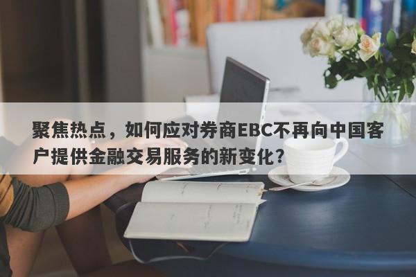 聚焦热点，如何应对券商EBC不再向中国客户提供金融交易服务的新变化？-第1张图片-要懂汇圈网