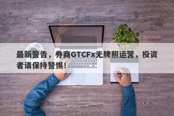 最新警告，券商GTCFx无牌照运营，投资者请保持警惕！-第1张图片-要懂汇圈网