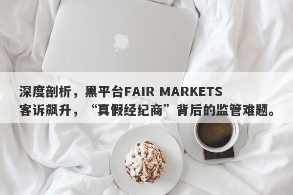 深度剖析，黑平台FAIR MARKETS客诉飙升，“真假经纪商”背后的监管难题。-第1张图片-要懂汇圈网