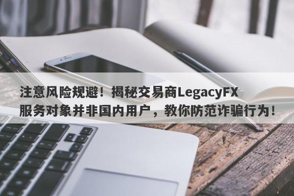 注意风险规避！揭秘交易商LegacyFX服务对象并非国内用户，教你防范诈骗行为！-第1张图片-要懂汇圈网