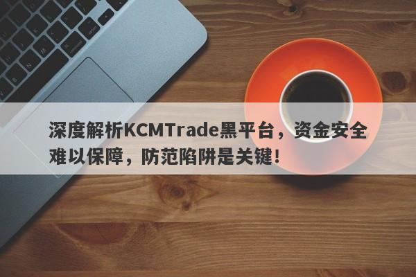 深度解析KCMTrade黑平台，资金安全难以保障，防范陷阱是关键！-第1张图片-要懂汇圈网