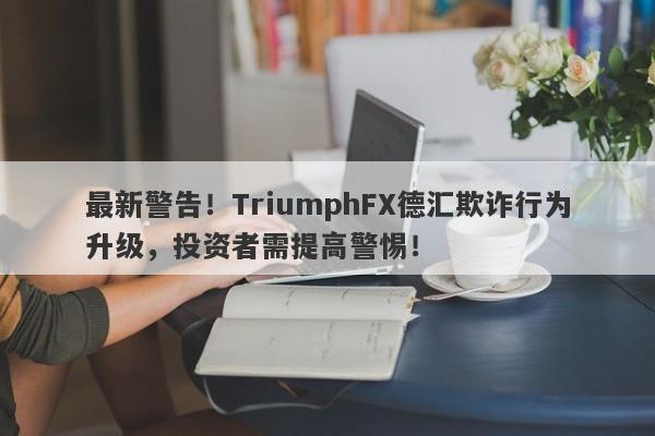 最新警告！TriumphFX德汇欺诈行为升级，投资者需提高警惕！-第1张图片-要懂汇圈网