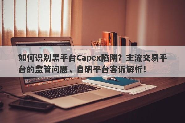 如何识别黑平台Capex陷阱？主流交易平台的监管问题，自研平台客诉解析！-第1张图片-要懂汇圈网