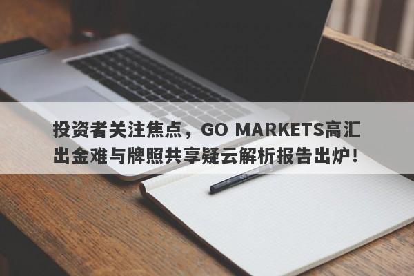 投资者关注焦点，GO MARKETS高汇出金难与牌照共享疑云解析报告出炉！-第1张图片-要懂汇圈网