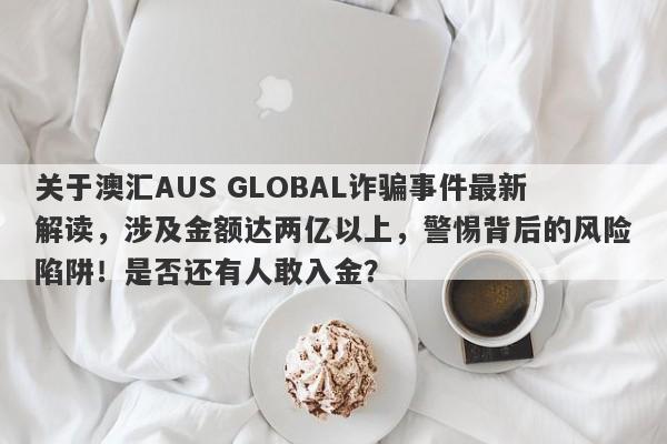 关于澳汇AUS GLOBAL诈骗事件最新解读，涉及金额达两亿以上，警惕背后的风险陷阱！是否还有人敢入金？-第1张图片-要懂汇圈网