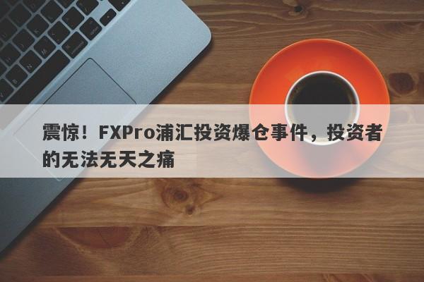 震惊！FXPro浦汇投资爆仓事件，投资者的无法无天之痛-第1张图片-要懂汇圈网