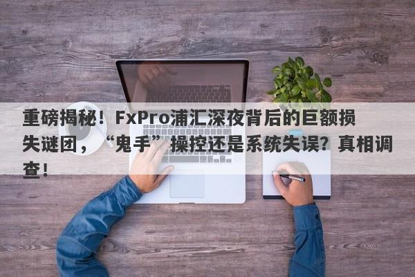 重磅揭秘！FxPro浦汇深夜背后的巨额损失谜团，“鬼手”操控还是系统失误？真相调查！-第1张图片-要懂汇圈网