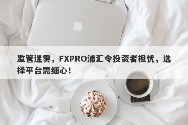 监管迷雾，FXPRO浦汇令投资者担忧，选择平台需细心！-第1张图片-要懂汇圈网